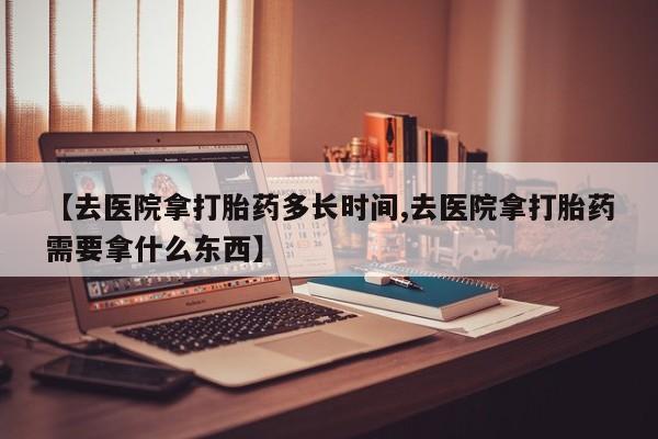 打胎药购买【去医院拿打胎药多长时间,去医院拿打胎药需要拿什么东西】