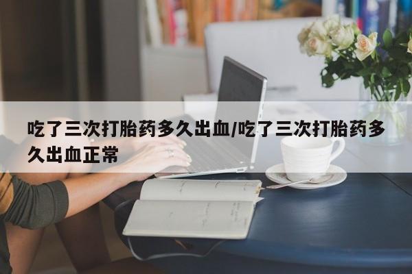 打胎药购买吃了三次打胎药多久出血/吃了三次打胎药多久出血正常