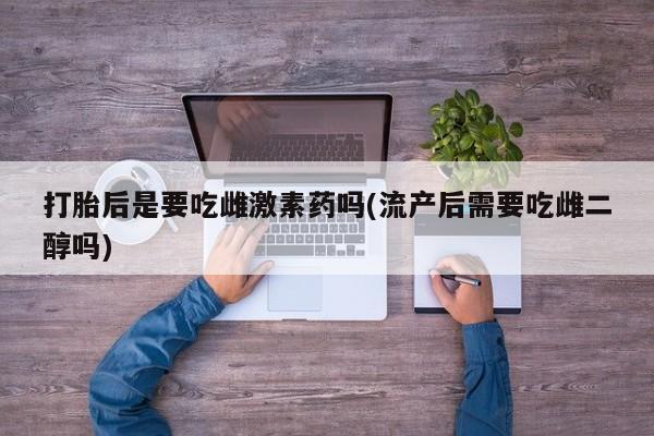 打胎药购买打胎后是要吃雌激素药吗(流产后需要吃雌二醇吗)