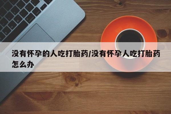 打胎药购买没有怀孕的人吃打胎药/没有怀孕人吃打胎药怎么办