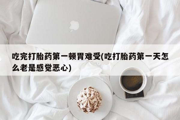 打胎药购买吃完打胎药第一顿胃难受(吃打胎药第一天怎么老是感觉恶心)