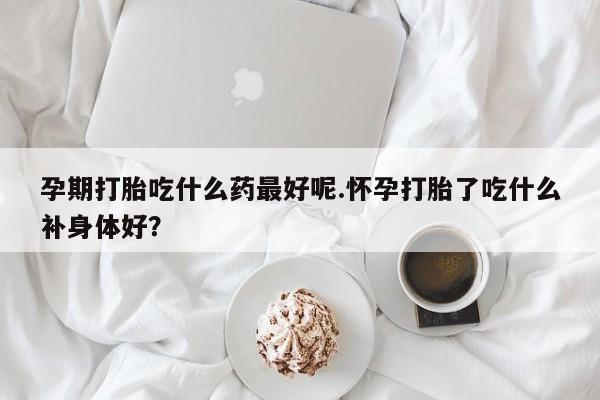 打胎药购买孕期打胎吃什么药最好呢.怀孕打胎了吃什么补身体好？
