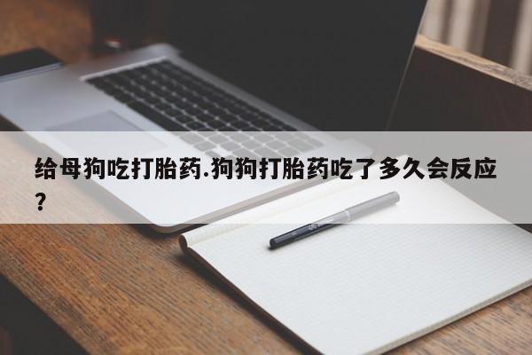 打胎药购买给母狗吃打胎药.狗狗打胎药吃了多久会反应？