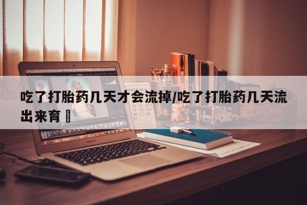 打胎药购买吃了打胎药几天才会流掉/吃了打胎药几天流出来育蘘