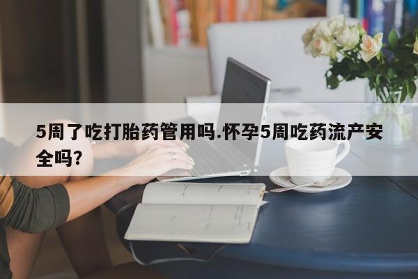 打胎药购买5周了吃打胎药管用吗.怀孕5周吃药流产安全吗？