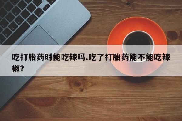 打胎药购买吃打胎药时能吃辣吗.吃了打胎药能不能吃辣椒？