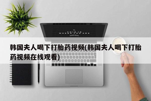 打胎药购买韩国夫人喝下打胎药视频(韩国夫人喝下打胎药视频在线观看)