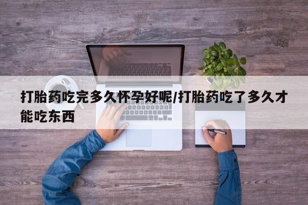打胎药购买打胎药吃完多久怀孕好呢/打胎药吃了多久才能吃东西