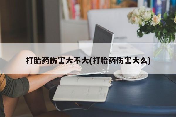 打胎药购买打胎药伤害大不大(打胎药伤害大么)