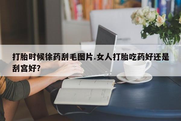 打胎药购买打胎时候徐药刮毛图片.女人打胎吃药好还是刮宫好？