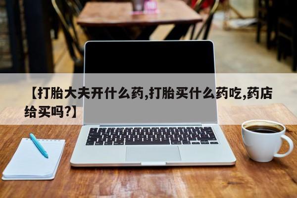 打胎药购买【打胎大夫开什么药,打胎买什么药吃,药店给买吗?】