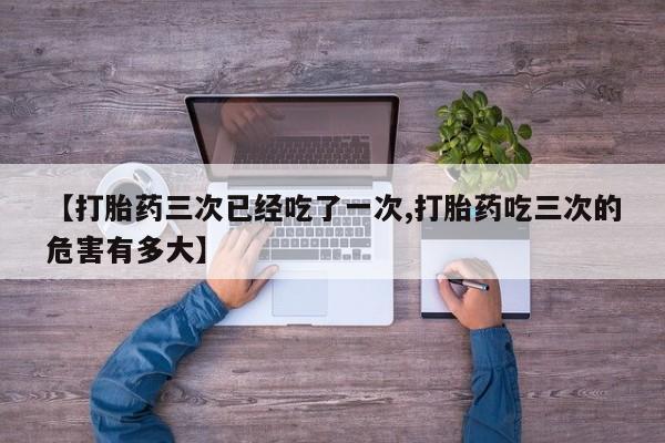 打胎药购买【打胎药三次已经吃了一次,打胎药吃三次的危害有多大】