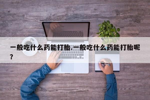 打胎药购买一般吃什么药能打胎.一般吃什么药能打胎呢？