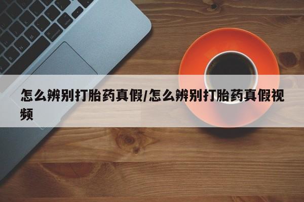 打胎药购买怎么辨别打胎药真假/怎么辨别打胎药真假视频