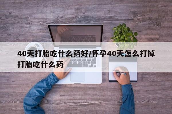 打胎药购买40天打胎吃什么药好/怀孕40天怎么打掉打胎吃什么药