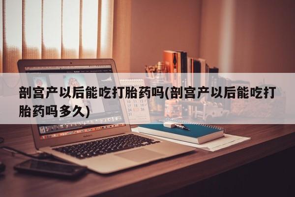 打胎药购买剖宫产以后能吃打胎药吗(剖宫产以后能吃打胎药吗多久)