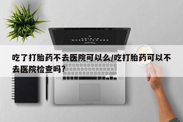 打胎药购买吃了打胎药不去医院可以么/吃打胎药可以不去医院检查吗?
