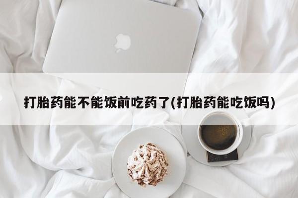 打胎药购买打胎药能不能饭前吃药了(打胎药能吃饭吗)