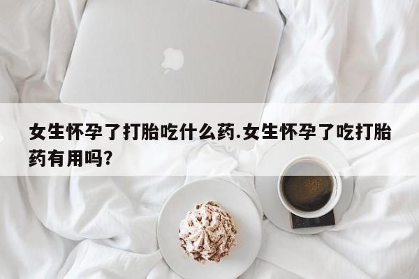 打胎药购买女生怀孕了打胎吃什么药.女生怀孕了吃打胎药有用吗？