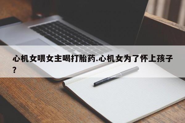 打胎药购买心机女喂女主喝打胎药.心机女为了怀上孩子？