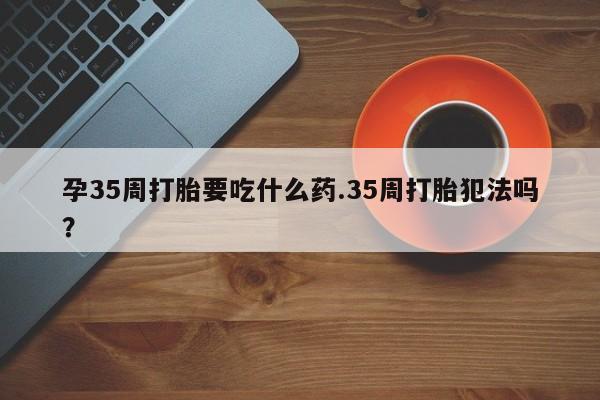 打胎药购买孕35周打胎要吃什么药.35周打胎犯法吗？
