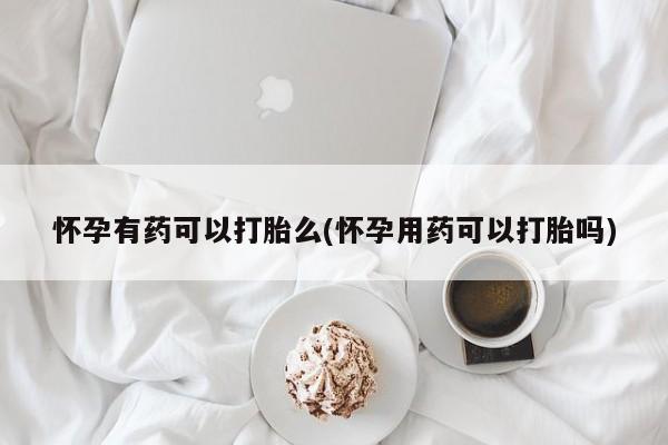 打胎药购买怀孕有药可以打胎么(怀孕用药可以打胎吗)