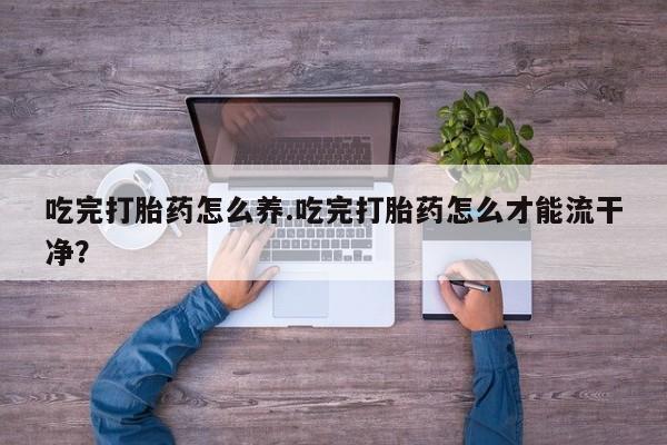 打胎药购买吃完打胎药怎么养.吃完打胎药怎么才能流干净？